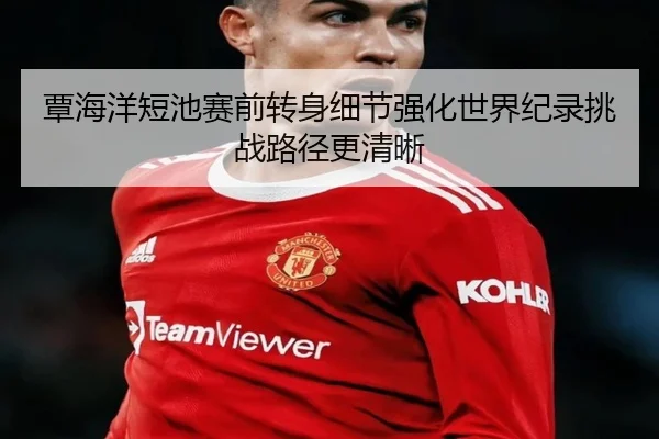 覃海洋短池赛前转身细节强化世界纪录挑战路径更清晰 | appSports